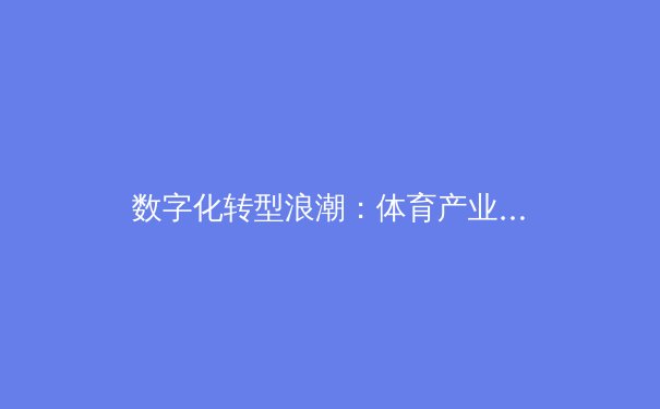 数字化转型浪潮：体育产业如何借力科技重塑竞技与商业生态