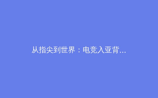 从指尖到世界：电竞入亚背后的体育产业变革与价值重塑 - 3