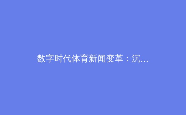 数字时代体育新闻变革：沉浸式体验如何重塑球迷观赛文化